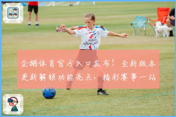 企鹅体育官方入口发布！全新版本更新解锁功能亮点，精彩赛事一站直达