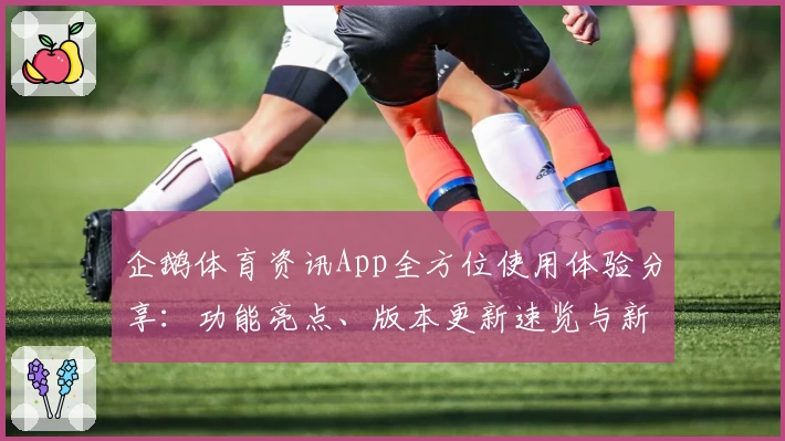 企鹅体育资讯App全方位使用体验分享：功能亮点、版本更新速览与新人注册全攻略