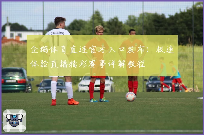 企鹅体育直连官方入口发布：极速体验直播精彩赛事详解教程