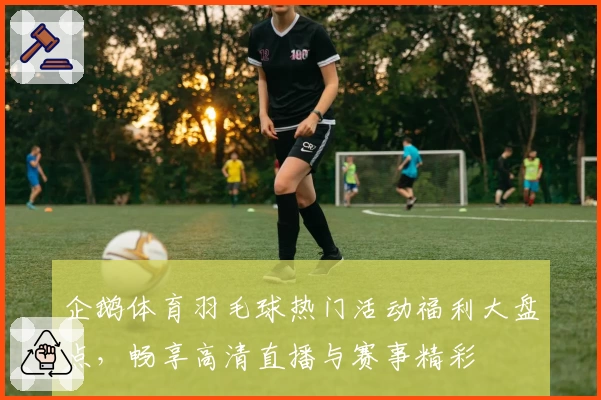 企鹅体育羽毛球热门活动福利大盘点，畅享高清直播与赛事精彩