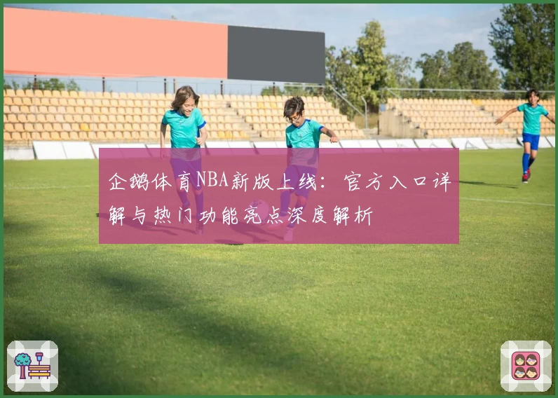 企鹅体育NBA新版上线：官方入口详解与热门功能亮点深度解析
