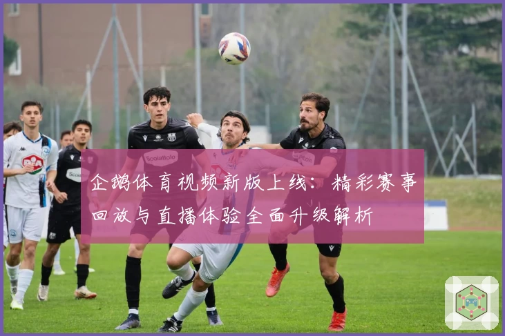 企鹅体育视频新版上线：精彩赛事回放与直播体验全面升级解析
