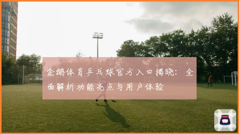 企鹅体育乒乓球官方入口揭晓：全面解析功能亮点与用户体验