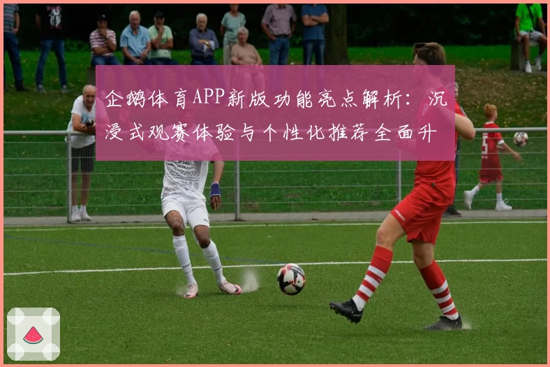 企鹅体育APP新版功能亮点解析：沉浸式观赛体验与个性化推荐全面升级