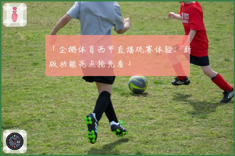 「企鹅体育西甲直播观赛体验：新版功能亮点抢先看」