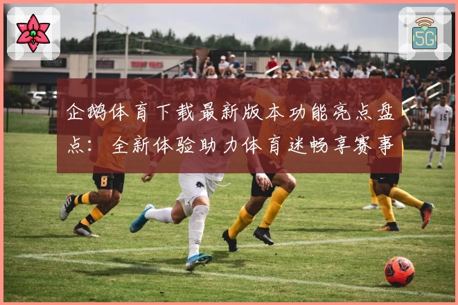 企鹅体育下载最新版本功能亮点盘点：全新体验助力体育迷畅享赛事盛宴