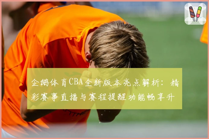 企鹅体育CBA全新版本亮点解析：精彩赛事直播与赛程提醒功能畅享升级
