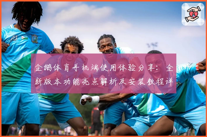 企鹅体育手机端使用体验分享：全新版本功能亮点解析及安装教程详解